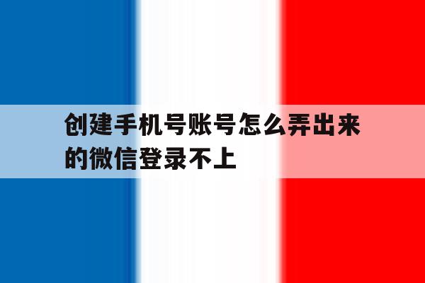 创建手机号账号怎么弄出来的微信登录不上 创建手机号账号怎么弄出来的微信登录不上