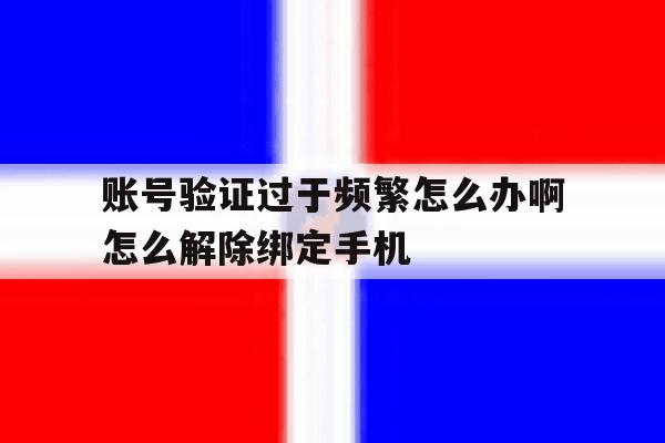 账号验证过于频繁怎么办啊怎么解除绑定手机 账号验证过于频繁怎么办啊怎么解除绑定手机