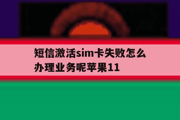 关于短信激活sim卡失败怎么办理业务呢苹果11的信息 关于短信激活sim卡失败怎么办理业务呢苹果11的信息