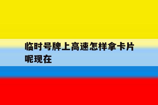 临时号牌上高速怎样拿卡片呢现在 临时号牌上高速怎样拿卡片呢现在