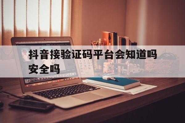 抖音接验证码平台会知道吗安全吗 抖音接验证码平台会知道吗安全吗