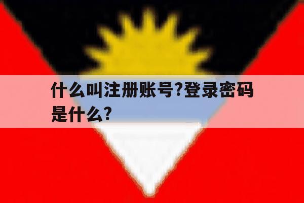 什么叫注册账号?登录密码是什么? 什么叫注册账号?登录密码是什么?