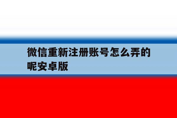 微信重新注册账号怎么弄的呢安卓版 微信重新注册账号怎么弄的呢安卓版