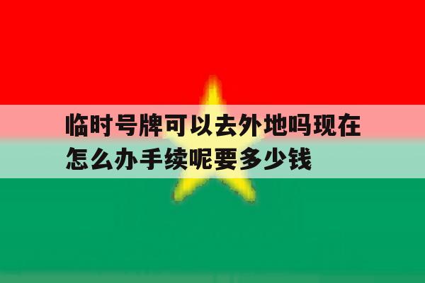 临时号牌可以去外地吗现在怎么办手续呢要多少钱的简单介绍 临时号牌可以去外地吗现在怎么办手续呢要多少钱的简单介绍
