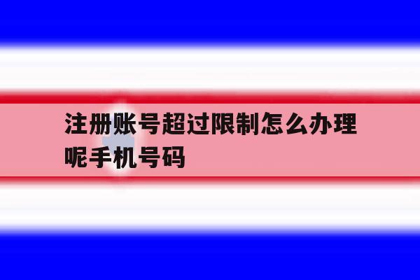 注册账号超过限制怎么办理呢手机号码