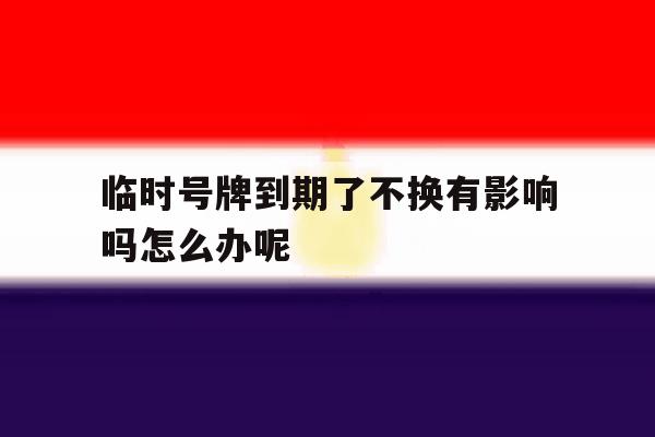 临时号牌到期了不换有影响吗怎么办呢的简单介绍 临时号牌到期了不换有影响吗怎么办呢的简单介绍