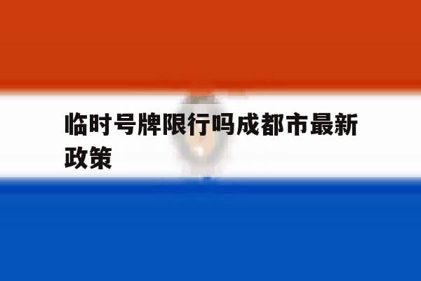 临时号牌限行吗成都市最新政策 临时号牌限行吗成都市最新政策