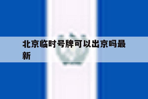 北京临时号牌可以出京吗最新 北京临时号牌可以出京吗最新