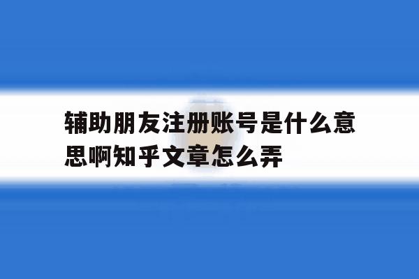 关于辅助朋友注册账号是什么意思啊知乎文章怎么弄的信息 关于辅助朋友注册账号是什么意思啊知乎文章怎么弄的信息