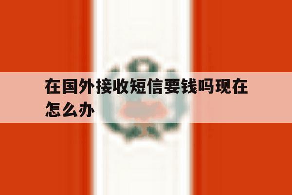 在国外接收短信要钱吗现在怎么办 在国外接收短信要钱吗现在怎么办