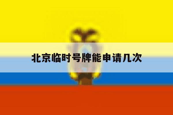 北京临时号牌能申请几次 北京临时号牌能申请几次