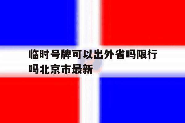 临时号牌可以出外省吗限行吗北京市最新 临时号牌可以出外省吗限行吗北京市最新