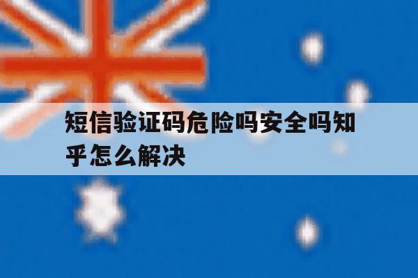 短信验证码危险吗安全吗知乎怎么解决 短信验证码危险吗安全吗知乎怎么解决
