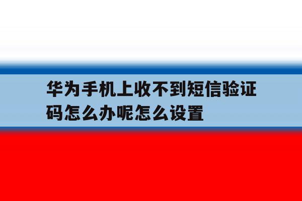 华为手机上收不到短信验证码怎么办呢怎么设置的简单介绍 华为手机上收不到短信验证码怎么办呢怎么设置的简单介绍