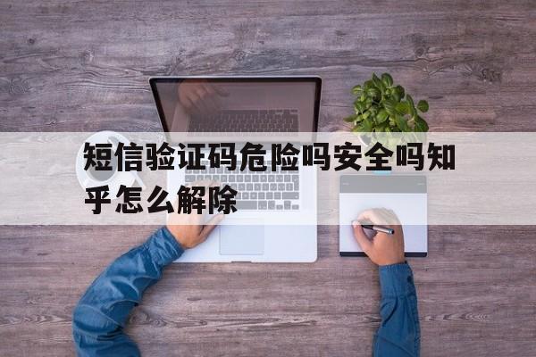 短信验证码危险吗安全吗知乎怎么解除的简单介绍 短信验证码危险吗安全吗知乎怎么解除的简单介绍